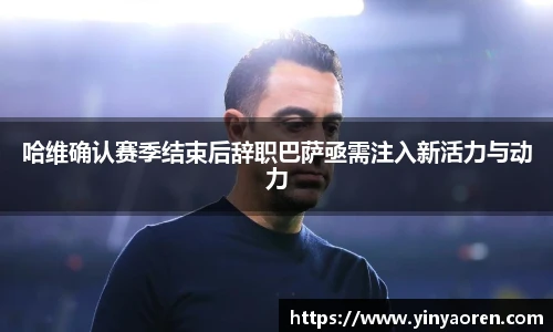 哈维确认赛季结束后辞职巴萨亟需注入新活力与动力